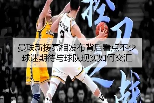 曼联新援亮相发布背后看点不少 球迷期待与球队现实如何交汇